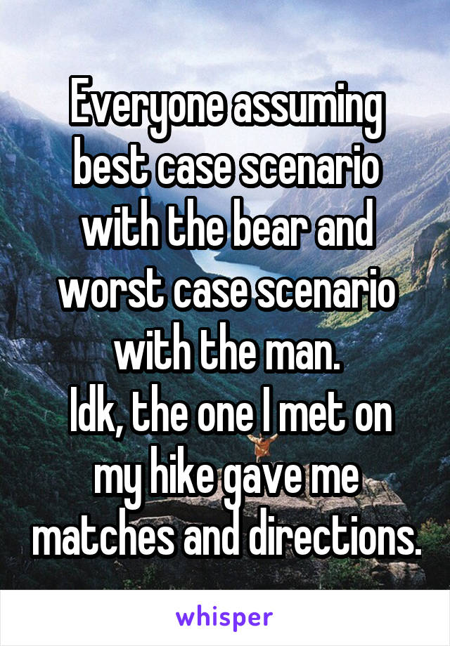 Everyone assuming best case scenario with the bear and worst case scenario with the man.
 Idk, the one I met on my hike gave me matches and directions.