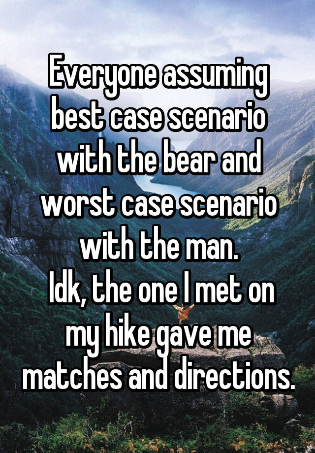 Everyone assuming best case scenario with the bear and worst case scenario with the man.
 Idk, the one I met on my hike gave me matches and directions.