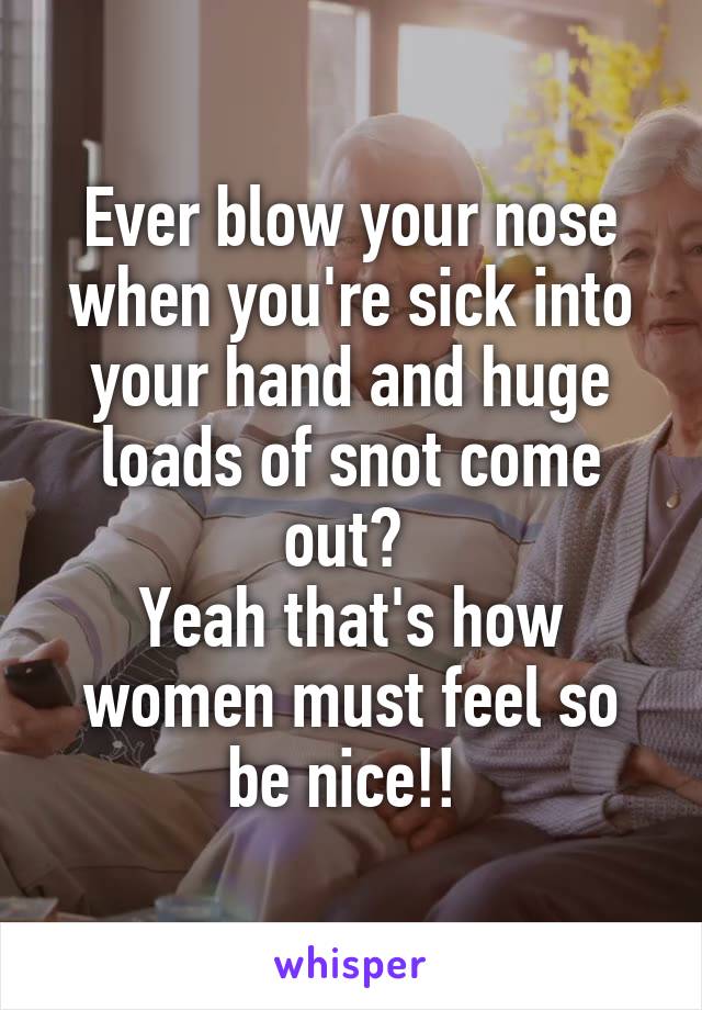 Ever blow your nose when you're sick into your hand and huge loads of snot come out? 
Yeah that's how women must feel so be nice!! 