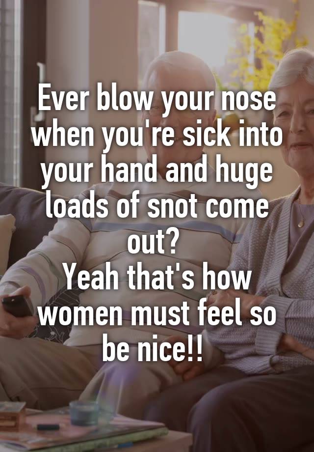 Ever blow your nose when you're sick into your hand and huge loads of snot come out? 
Yeah that's how women must feel so be nice!! 