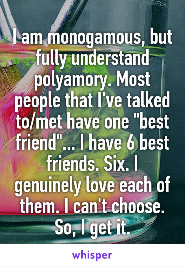 I am monogamous, but fully understand polyamory. Most people that I've talked to/met have one "best friend"... I have 6 best friends. Six. I genuinely love each of them. I can't choose. So, I get it.