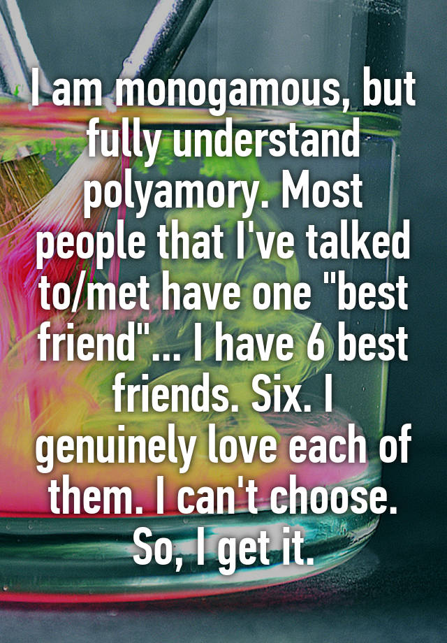 I am monogamous, but fully understand polyamory. Most people that I've talked to/met have one "best friend"... I have 6 best friends. Six. I genuinely love each of them. I can't choose. So, I get it.