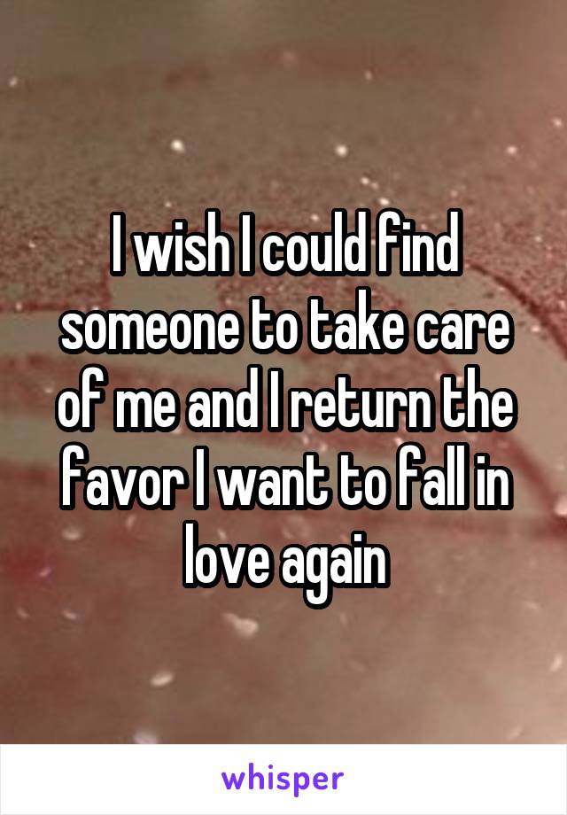 I wish I could find someone to take care of me and I return the favor I want to fall in love again