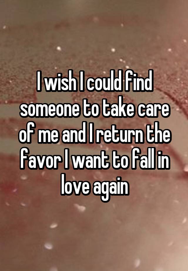 I wish I could find someone to take care of me and I return the favor I want to fall in love again