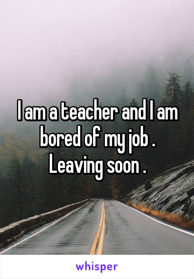 I am a teacher and I am bored of my job .
Leaving soon .