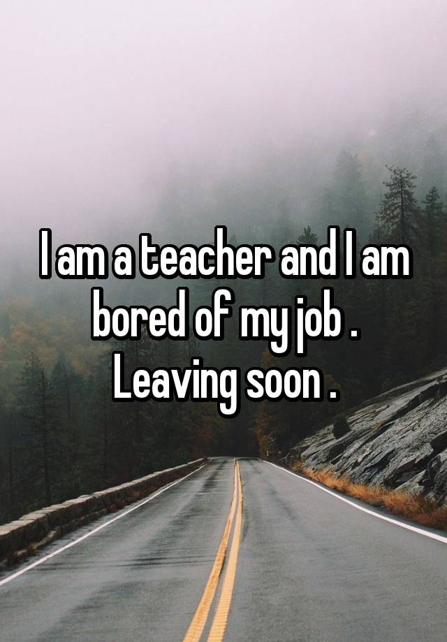 I am a teacher and I am bored of my job .
Leaving soon .