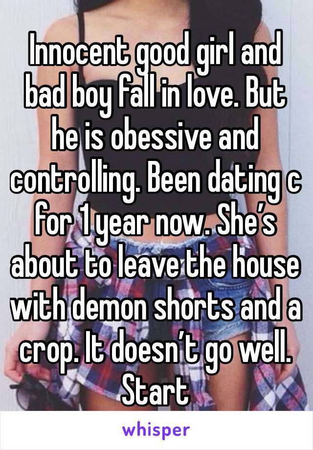 Innocent good girl and bad boy fall in love. But he is obessive and controlling. Been dating c for 1 year now. She’s about to leave the house with demon shorts and a crop. It doesn’t go well. 
Start