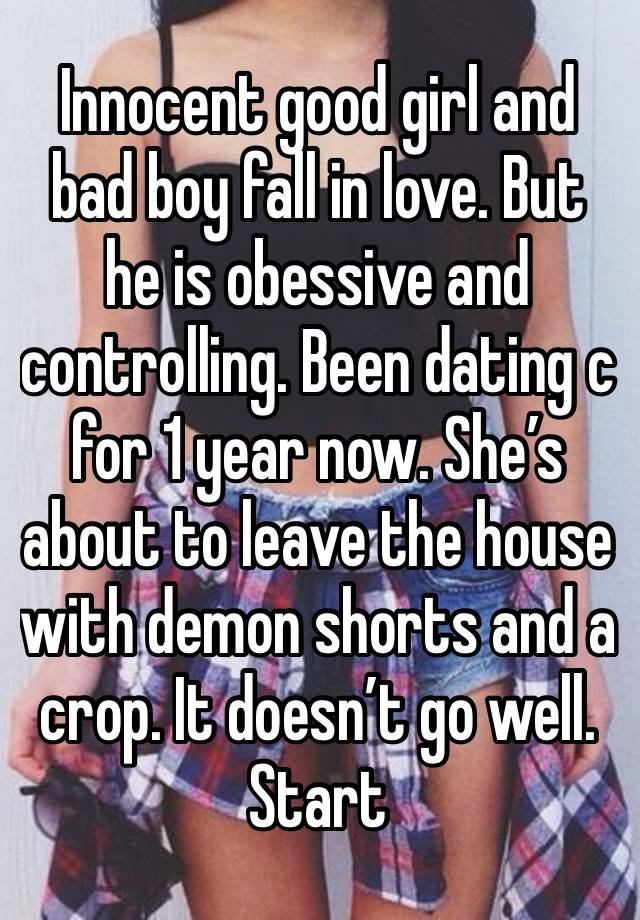 Innocent good girl and bad boy fall in love. But he is obessive and controlling. Been dating c for 1 year now. She’s about to leave the house with demon shorts and a crop. It doesn’t go well. 
Start