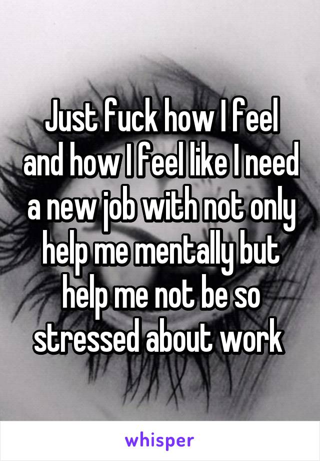 Just fuck how I feel and how I feel like I need a new job with not only help me mentally but help me not be so stressed about work 