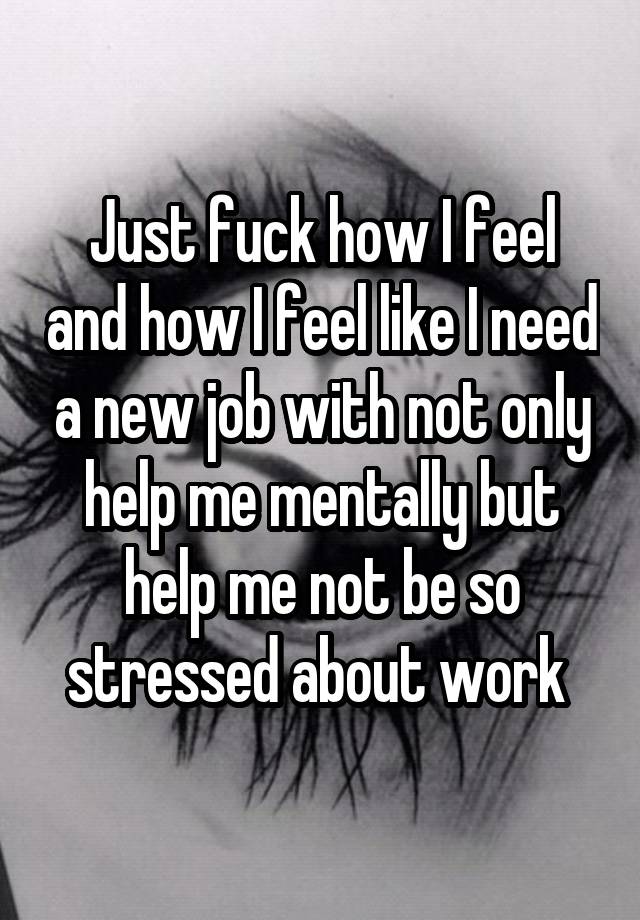 Just fuck how I feel and how I feel like I need a new job with not only help me mentally but help me not be so stressed about work 