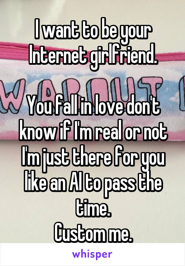 
I want to be your Internet girlfriend.

You fall in love don't know if I'm real or not I'm just there for you like an AI to pass the time.
Custom me.