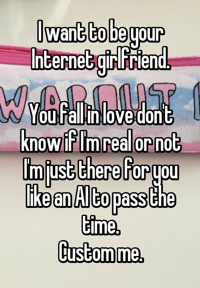 
I want to be your Internet girlfriend.

You fall in love don't know if I'm real or not I'm just there for you like an AI to pass the time.
Custom me.