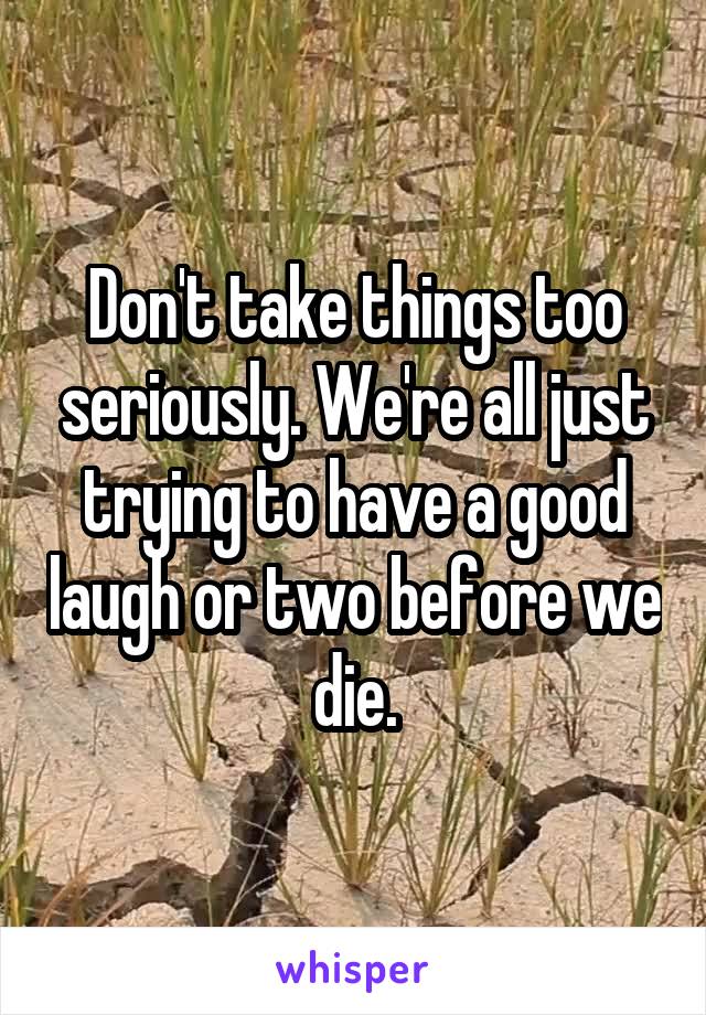 Don't take things too seriously. We're all just trying to have a good laugh or two before we die.