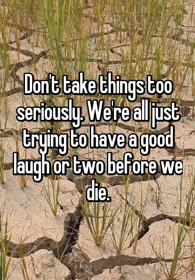 Don't take things too seriously. We're all just trying to have a good laugh or two before we die.