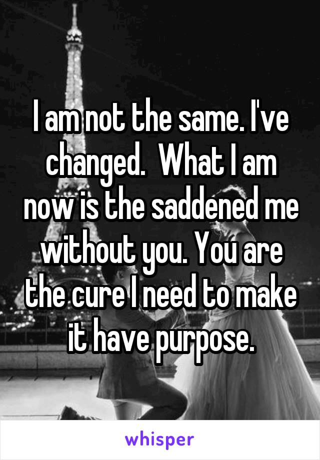 I am not the same. I've changed.  What I am now is the saddened me without you. You are the cure I need to make it have purpose.