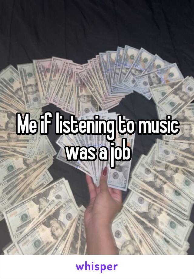 Me if listening to music was a job