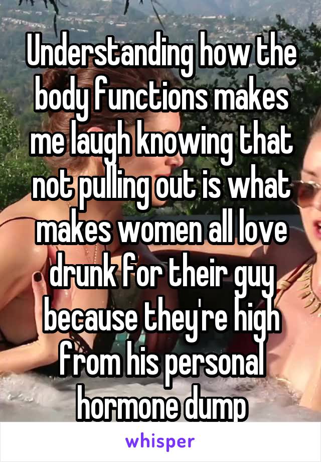 Understanding how the body functions makes me laugh knowing that not pulling out is what makes women all love drunk for their guy because they're high from his personal hormone dump