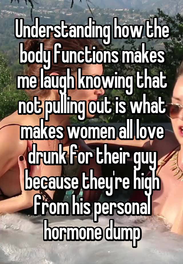 Understanding how the body functions makes me laugh knowing that not pulling out is what makes women all love drunk for their guy because they're high from his personal hormone dump