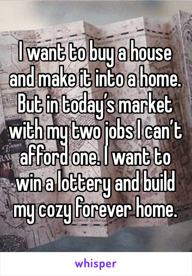 I want to buy a house and make it into a home. But in today’s market with my two jobs I can’t afford one. I want to win a lottery and build my cozy forever home.