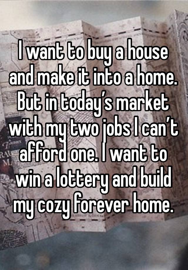 I want to buy a house and make it into a home. But in today’s market with my two jobs I can’t afford one. I want to win a lottery and build my cozy forever home.