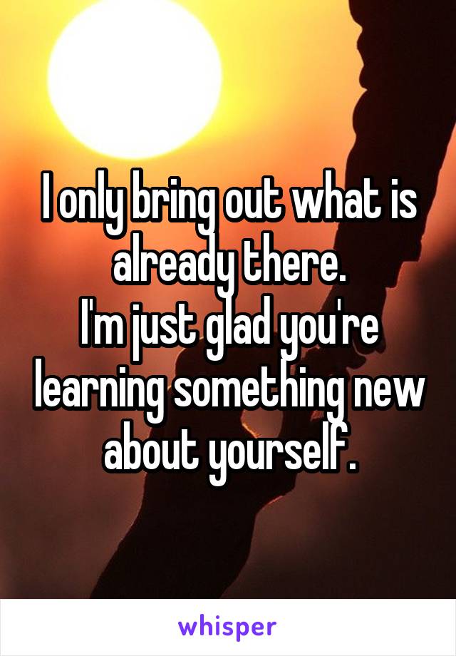 I only bring out what is already there.
I'm just glad you're learning something new about yourself.