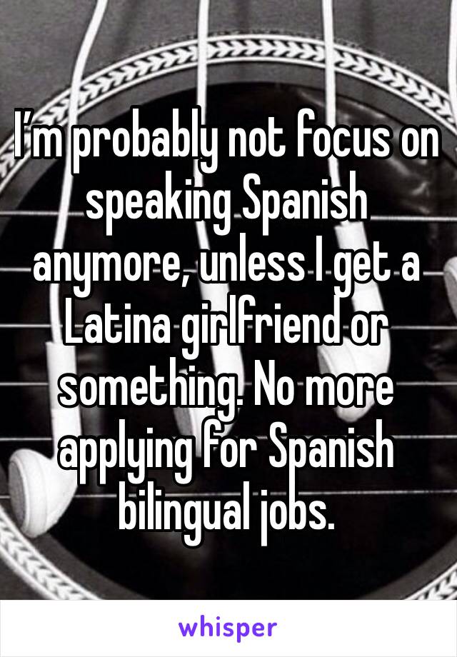 I’m probably not focus on speaking Spanish anymore, unless I get a Latina girlfriend or something. No more applying for Spanish bilingual jobs. 