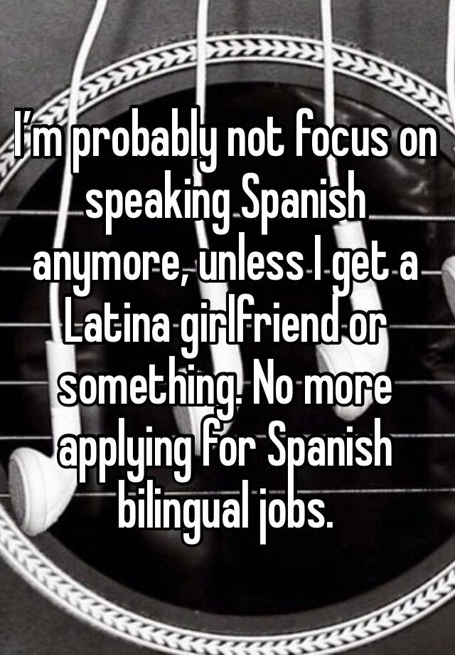 I’m probably not focus on speaking Spanish anymore, unless I get a Latina girlfriend or something. No more applying for Spanish bilingual jobs. 