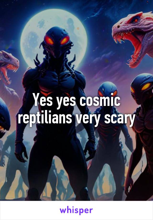 Yes yes cosmic reptilians very scary