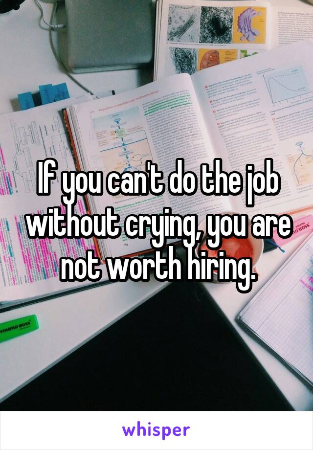 If you can't do the job without crying, you are not worth hiring.