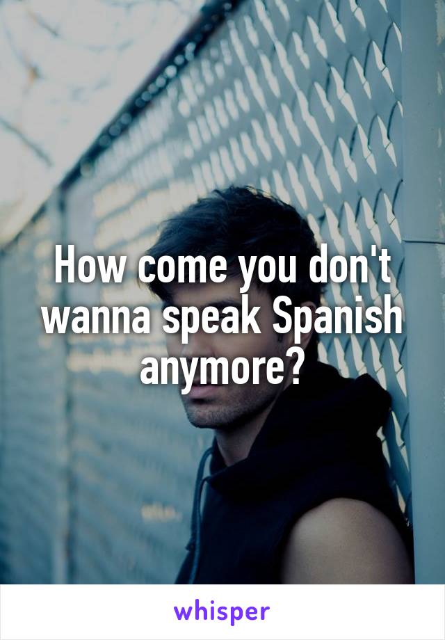 How come you don't wanna speak Spanish anymore?