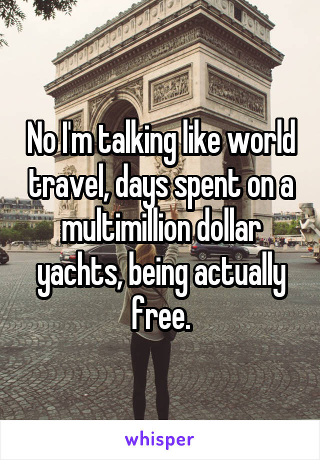 No I'm talking like world travel, days spent on a multimillion dollar yachts, being actually free.