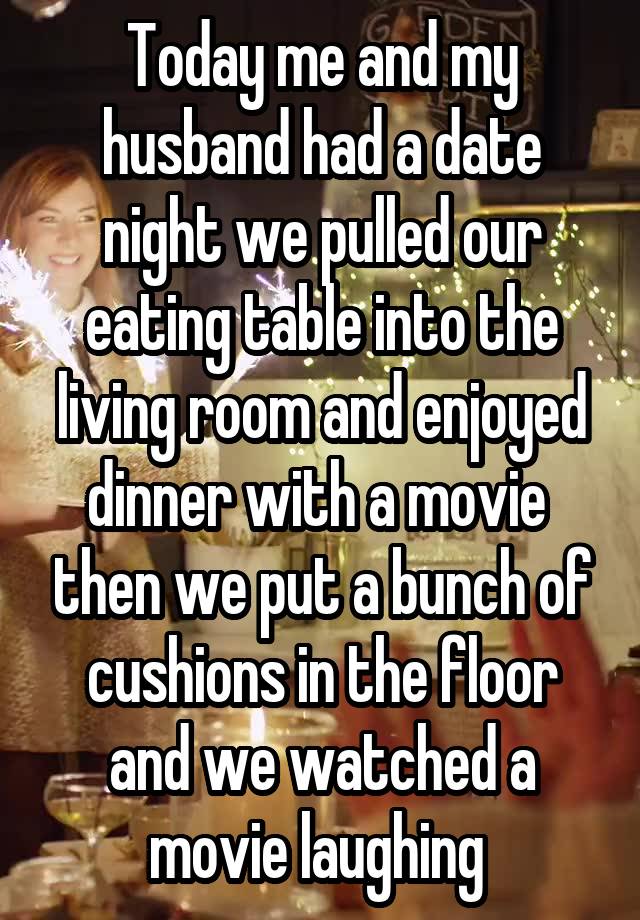 Today me and my husband had a date night we pulled our eating table into the living room and enjoyed dinner with a movie  then we put a bunch of cushions in the floor and we watched a movie laughing 