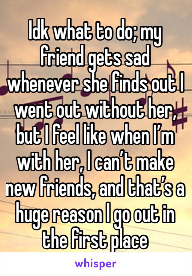 Idk what to do; my friend gets sad whenever she finds out I went out without her, but I feel like when I’m with her, I can’t make new friends, and that’s a huge reason I go out in the first place