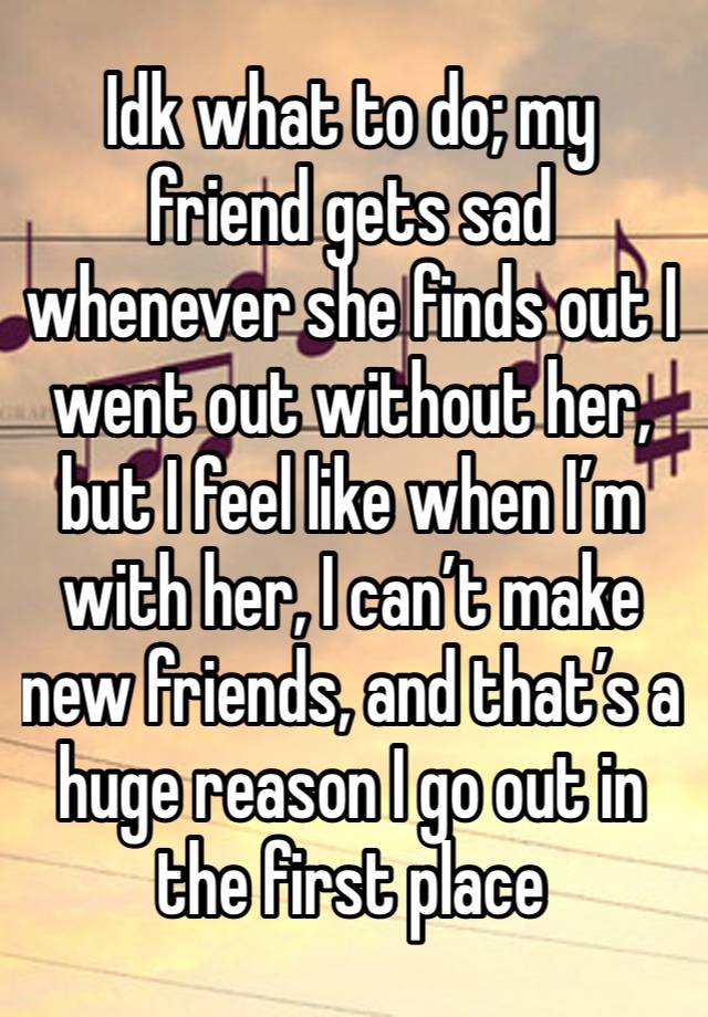 Idk what to do; my friend gets sad whenever she finds out I went out without her, but I feel like when I’m with her, I can’t make new friends, and that’s a huge reason I go out in the first place