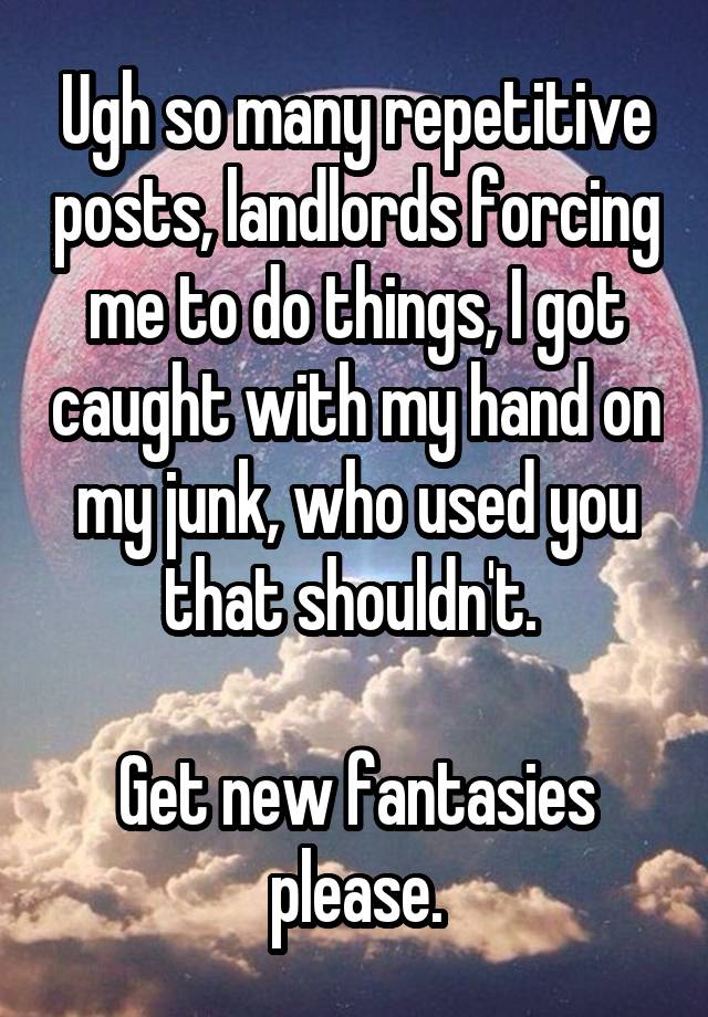 Ugh so many repetitive posts, landlords forcing me to do things, I got caught with my hand on my junk, who used you that shouldn't. 

Get new fantasies please.