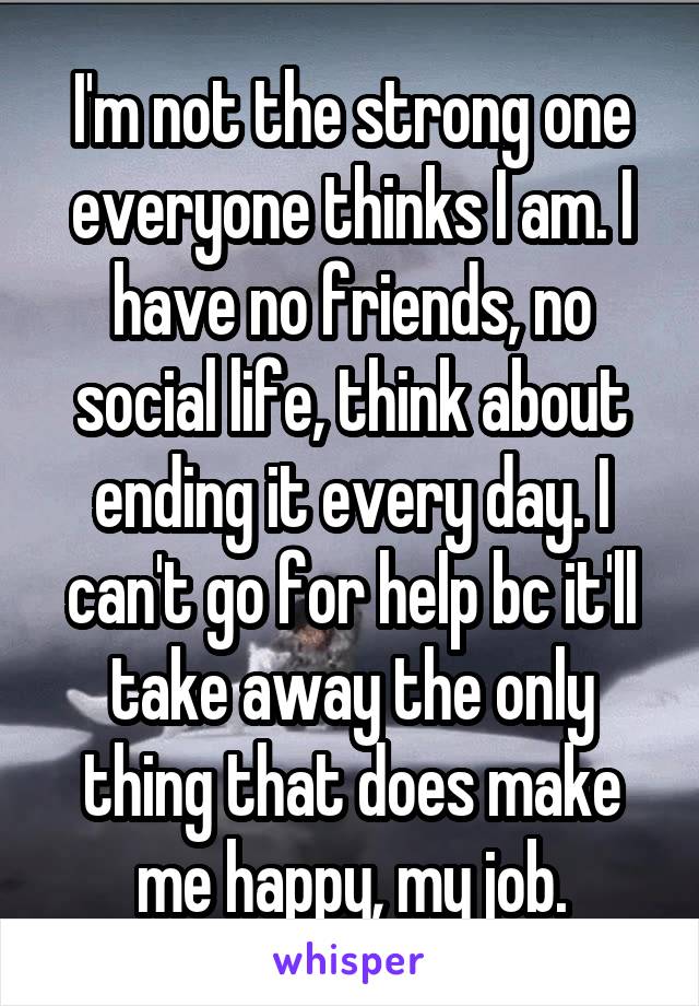 I'm not the strong one everyone thinks I am. I have no friends, no social life, think about ending it every day. I can't go for help bc it'll take away the only thing that does make me happy, my job.