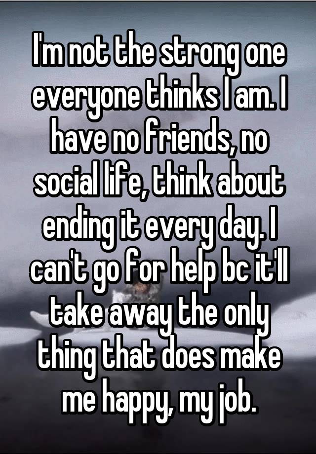 I'm not the strong one everyone thinks I am. I have no friends, no social life, think about ending it every day. I can't go for help bc it'll take away the only thing that does make me happy, my job.