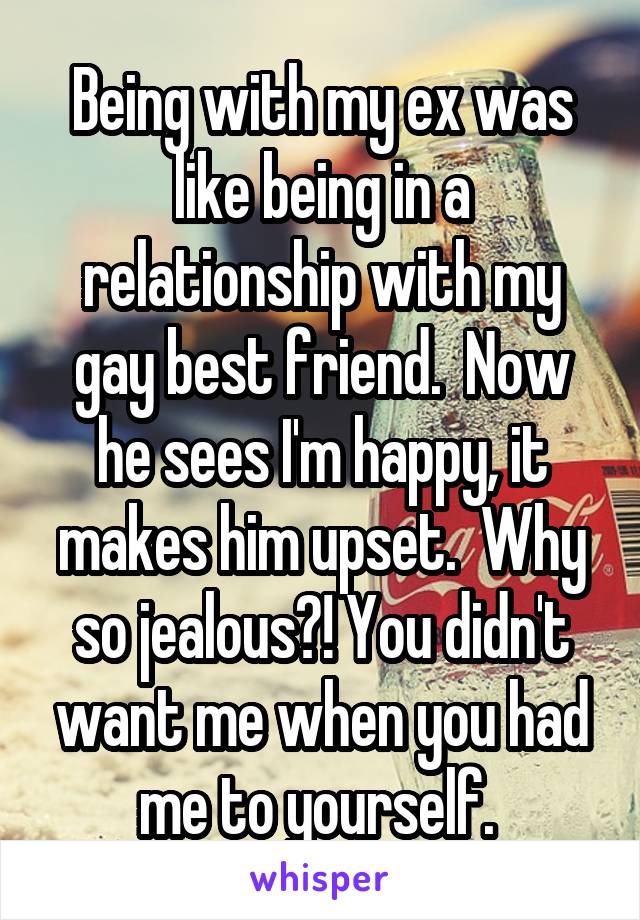 Being with my ex was like being in a relationship with my gay best friend.  Now he sees I'm happy, it makes him upset.  Why so jealous?! You didn't want me when you had me to yourself. 