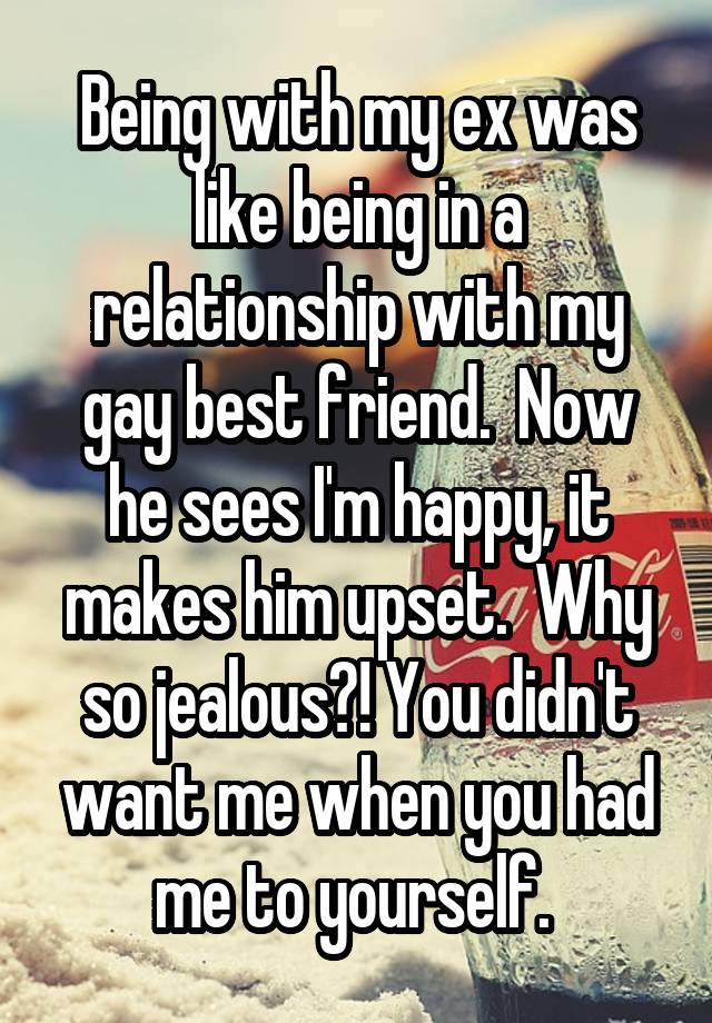 Being with my ex was like being in a relationship with my gay best friend.  Now he sees I'm happy, it makes him upset.  Why so jealous?! You didn't want me when you had me to yourself. 