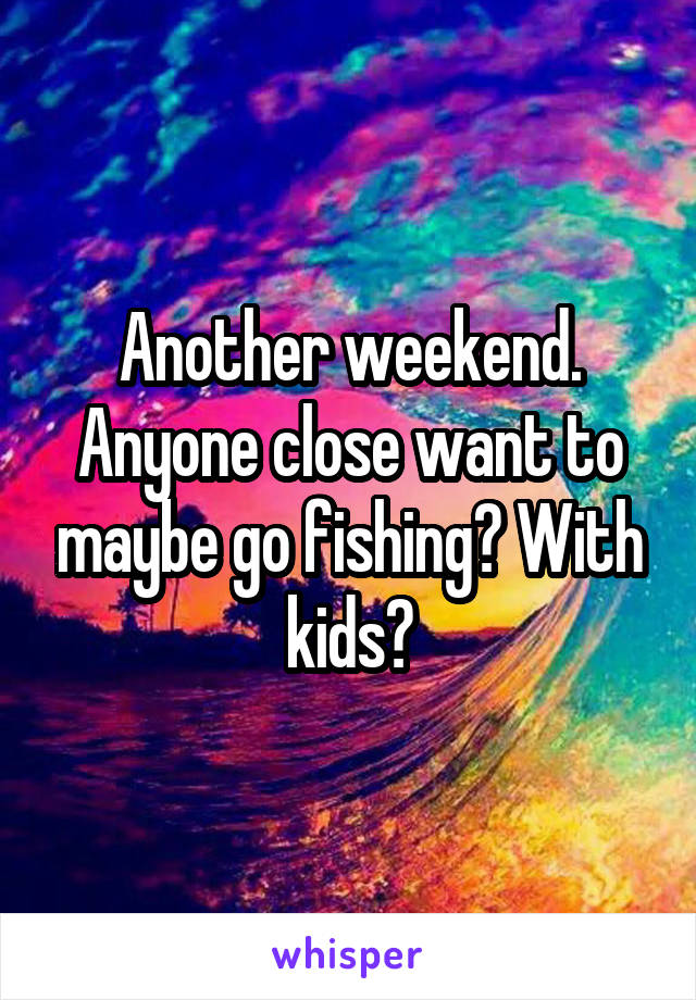 Another weekend. Anyone close want to maybe go fishing? With kids?