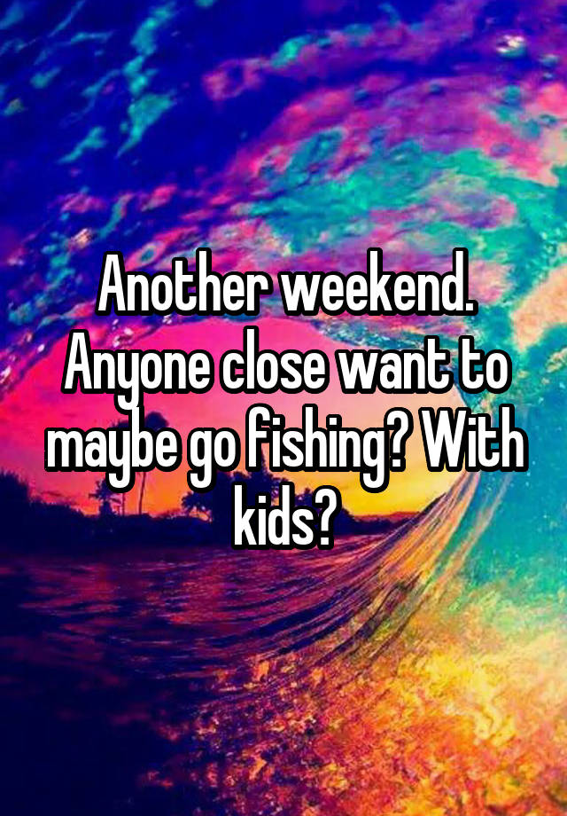 Another weekend. Anyone close want to maybe go fishing? With kids?