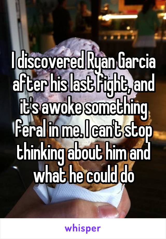 I discovered Ryan Garcia after his last fight, and it's awoke something feral in me. I can't stop thinking about him and what he could do