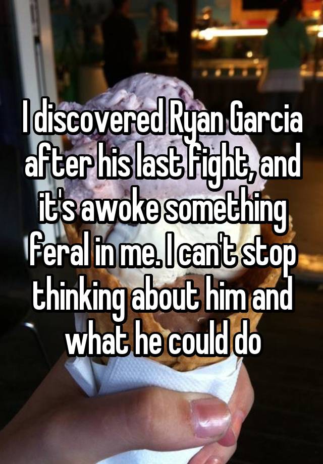 I discovered Ryan Garcia after his last fight, and it's awoke something feral in me. I can't stop thinking about him and what he could do