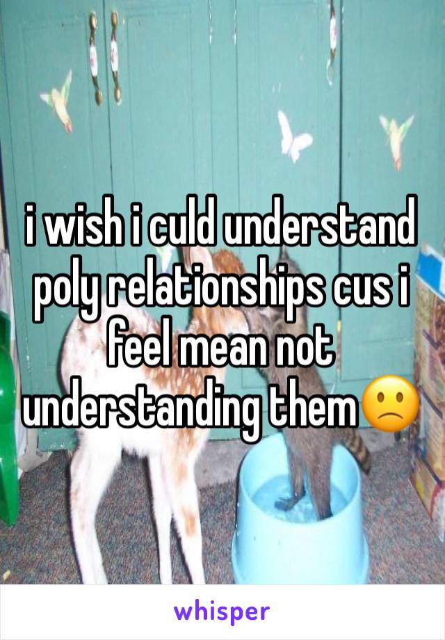 i wish i culd understand poly relationships cus i feel mean not understanding them🙁