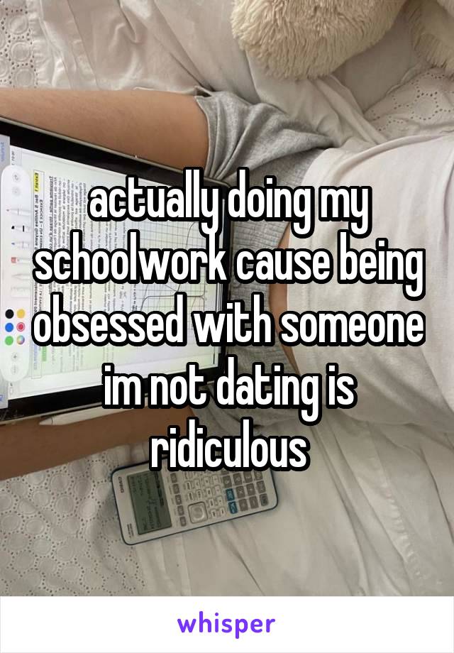 actually doing my schoolwork cause being obsessed with someone im not dating is ridiculous