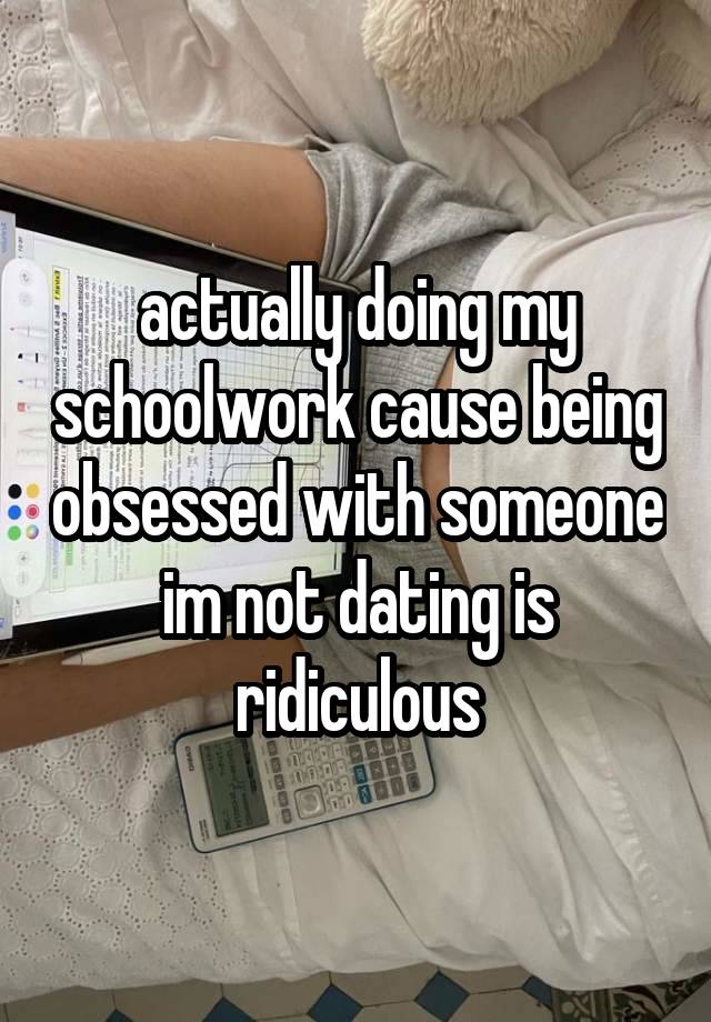 actually doing my schoolwork cause being obsessed with someone im not dating is ridiculous