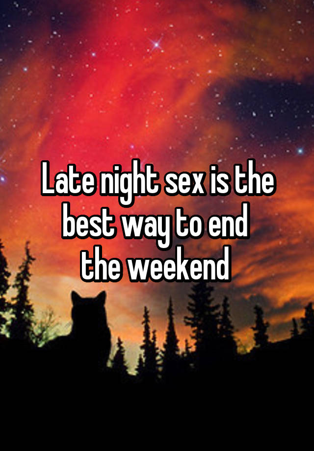 Late night sex is the best way to end 
the weekend 