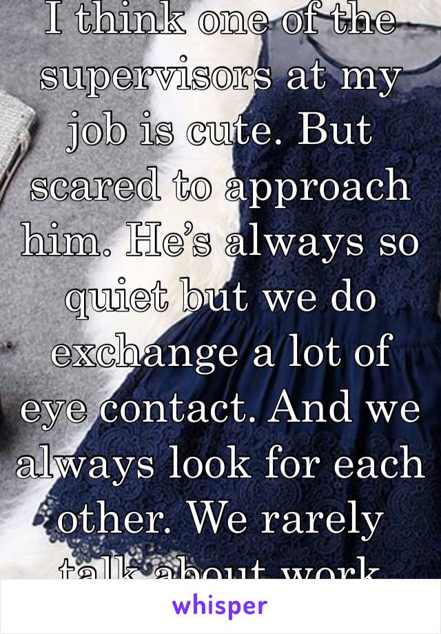 I think one of the supervisors at my job is cute. But scared to approach him. He’s always so quiet but we do exchange a lot of eye contact. And we always look for each other. We rarely talk about work