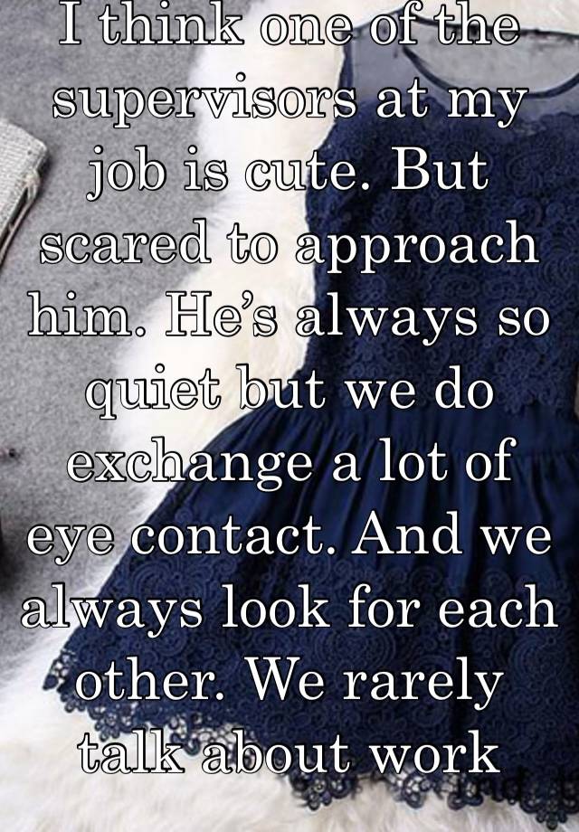 I think one of the supervisors at my job is cute. But scared to approach him. He’s always so quiet but we do exchange a lot of eye contact. And we always look for each other. We rarely talk about work