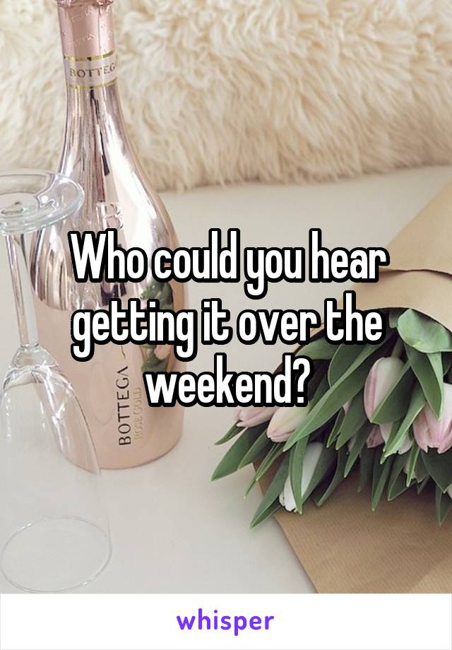 Who could you hear getting it over the weekend?